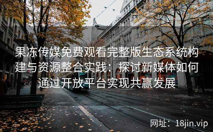 果冻传媒免费观看完整版生态系统构建与资源整合实践：探讨新媒体如何通过开放平台实现共赢发展
