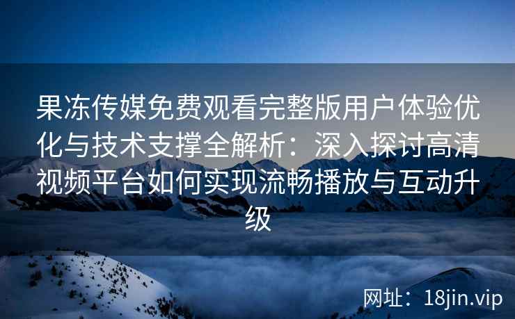 果冻传媒免费观看完整版用户体验优化与技术支撑全解析：深入探讨高清视频平台如何实现流畅播放与互动升级