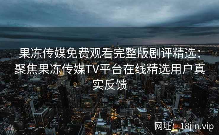 果冻传媒免费观看完整版剧评精选：聚焦果冻传媒TV平台在线精选用户真实反馈