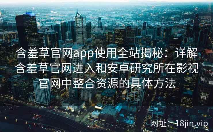 含羞草官网app使用全站揭秘：详解含羞草官网进入和安卓研究所在影视官网中整合资源的具体方法
