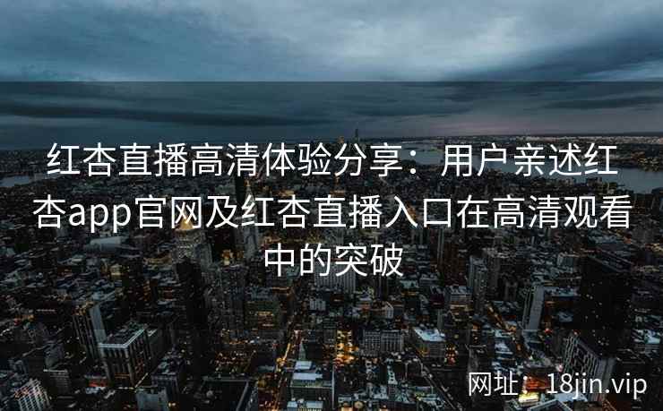 红杏直播高清体验分享：用户亲述红杏app官网及红杏直播入口在高清观看中的突破