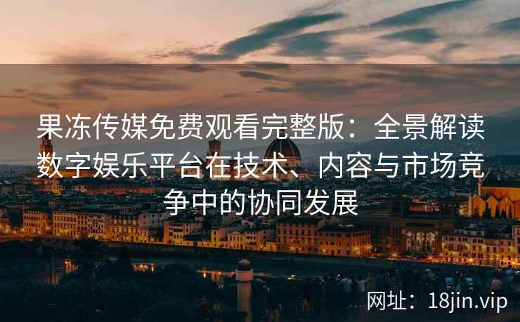 果冻传媒免费观看完整版：全景解读数字娱乐平台在技术、内容与市场竞争中的协同发展