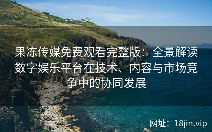 果冻传媒免费观看完整版：全景解读数字娱乐平台在技术、内容与市场竞争中的协同发展