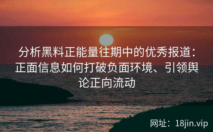 分析黑料正能量往期中的优秀报道：正面信息如何打破负面环境、引领舆论正向流动