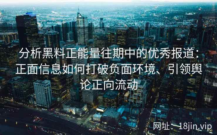 分析黑料正能量往期中的优秀报道：正面信息如何打破负面环境、引领舆论正向流动