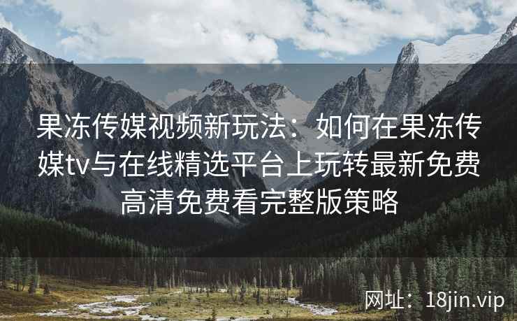 果冻传媒视频新玩法：如何在果冻传媒tv与在线精选平台上玩转最新免费高清免费看完整版策略
