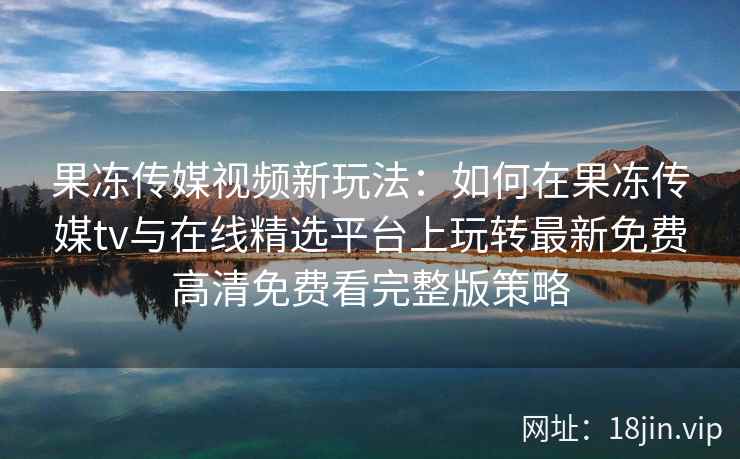 果冻传媒视频新玩法：如何在果冻传媒tv与在线精选平台上玩转最新免费高清免费看完整版策略