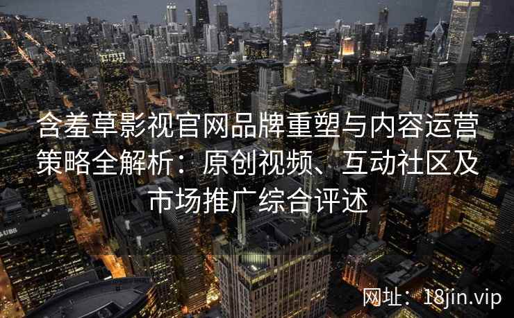 含羞草影视官网品牌重塑与内容运营策略全解析：原创视频、互动社区及市场推广综合评述
