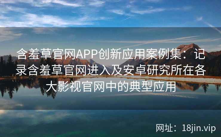 含羞草官网APP创新应用案例集：记录含羞草官网进入及安卓研究所在各大影视官网中的典型应用