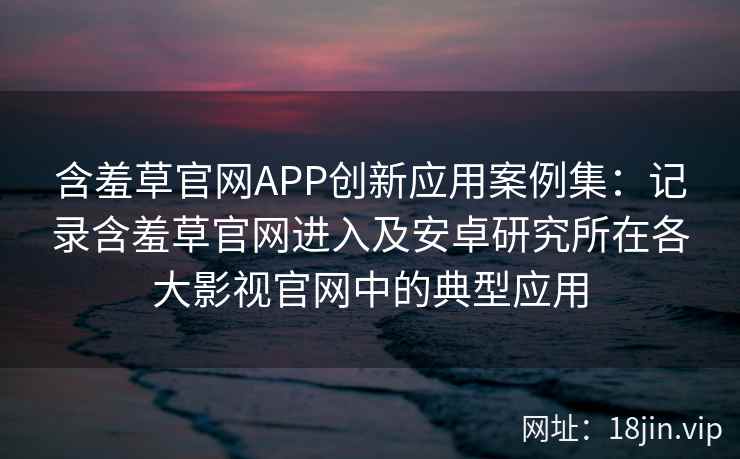 含羞草官网APP创新应用案例集：记录含羞草官网进入及安卓研究所在各大影视官网中的典型应用