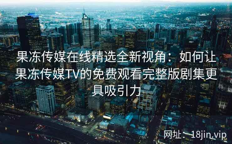 果冻传媒在线精选全新视角：如何让果冻传媒TV的免费观看完整版剧集更具吸引力