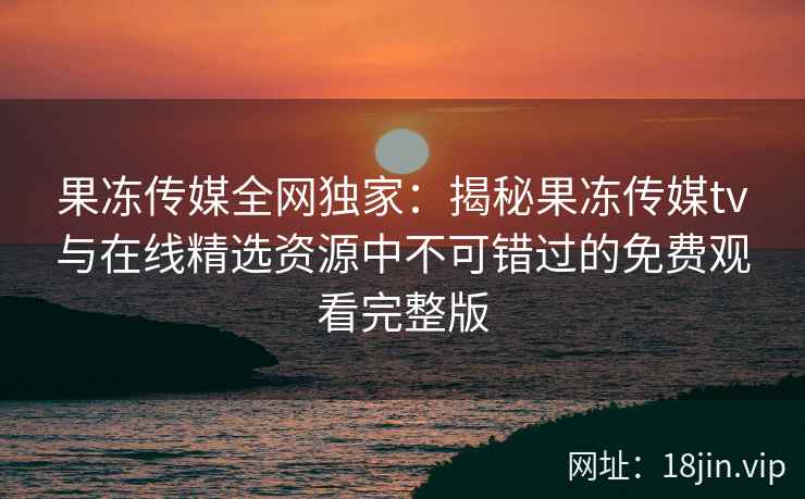 果冻传媒全网独家：揭秘果冻传媒tv与在线精选资源中不可错过的免费观看完整版