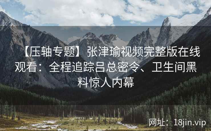 【压轴专题】张津瑜视频完整版在线观看：全程追踪吕总密令、卫生间黑料惊人内幕