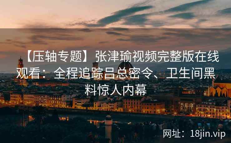 【压轴专题】张津瑜视频完整版在线观看：全程追踪吕总密令、卫生间黑料惊人内幕