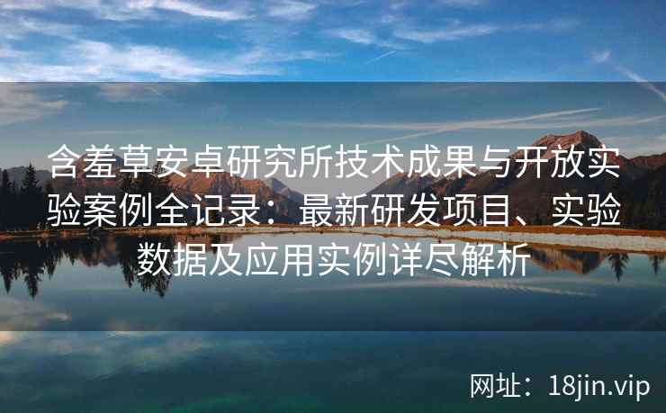 含羞草安卓研究所技术成果与开放实验案例全记录：最新研发项目、实验数据及应用实例详尽解析
