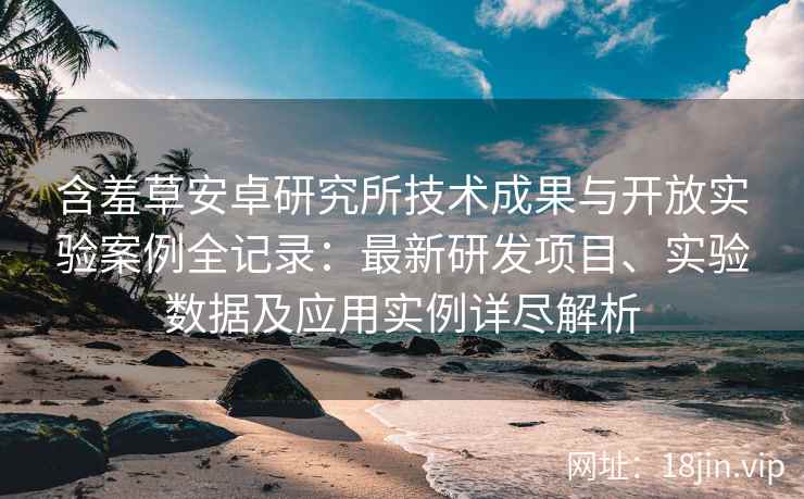 含羞草安卓研究所技术成果与开放实验案例全记录：最新研发项目、实验数据及应用实例详尽解析