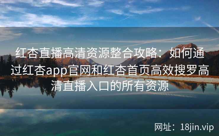 红杏直播高清资源整合攻略：如何通过红杏app官网和红杏首页高效搜罗高清直播入口的所有资源