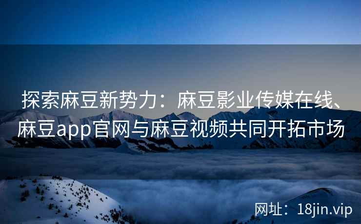 探索麻豆新势力：麻豆影业传媒在线、麻豆app官网与麻豆视频共同开拓市场