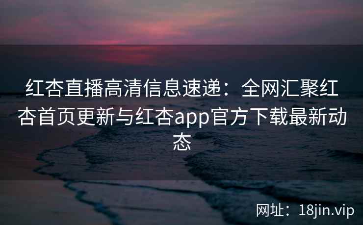 红杏直播高清信息速递：全网汇聚红杏首页更新与红杏app官方下载最新动态
