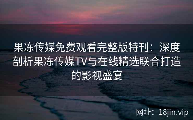 果冻传媒免费观看完整版特刊：深度剖析果冻传媒TV与在线精选联合打造的影视盛宴