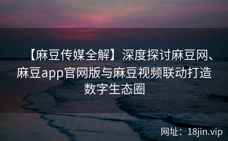 【麻豆传媒全解】深度探讨麻豆网、麻豆app官网版与麻豆视频联动打造数字生态圈