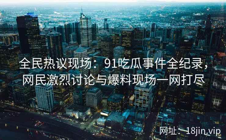 全民热议现场：91吃瓜事件全纪录，网民激烈讨论与爆料现场一网打尽