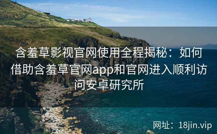含羞草影视官网使用全程揭秘：如何借助含羞草官网app和官网进入顺利访问安卓研究所