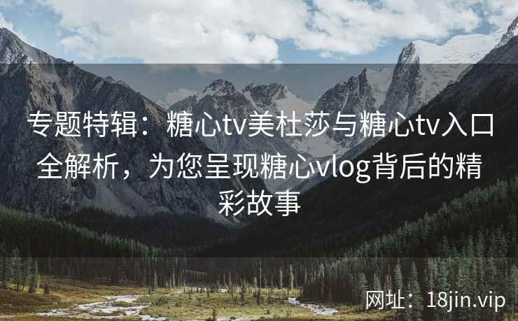 专题特辑：糖心tv美杜莎与糖心tv入口全解析，为您呈现糖心vlog背后的精彩故事