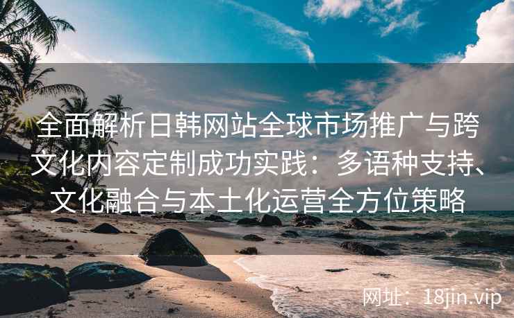 全面解析日韩网站全球市场推广与跨文化内容定制成功实践：多语种支持、文化融合与本土化运营全方位策略