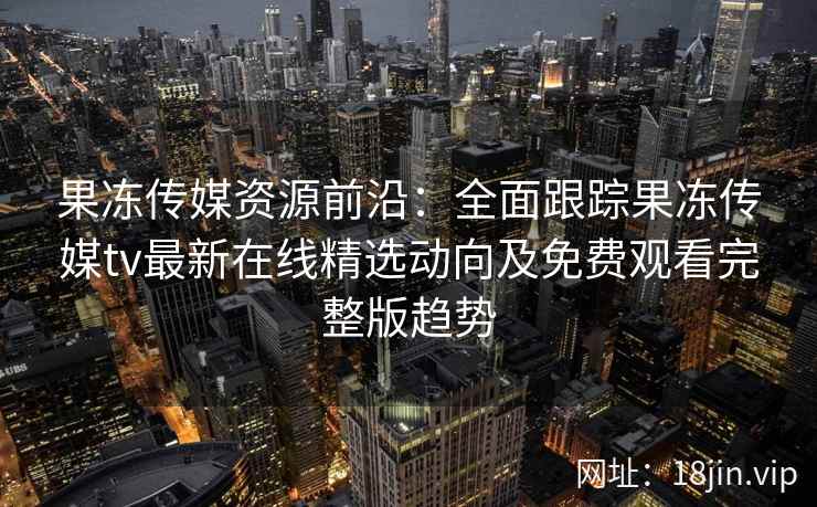 果冻传媒资源前沿：全面跟踪果冻传媒tv最新在线精选动向及免费观看完整版趋势