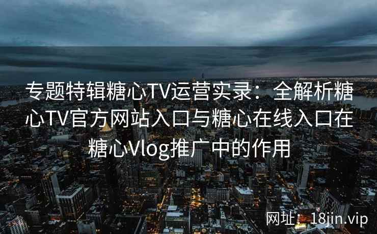 专题特辑糖心TV运营实录：全解析糖心TV官方网站入口与糖心在线入口在糖心Vlog推广中的作用