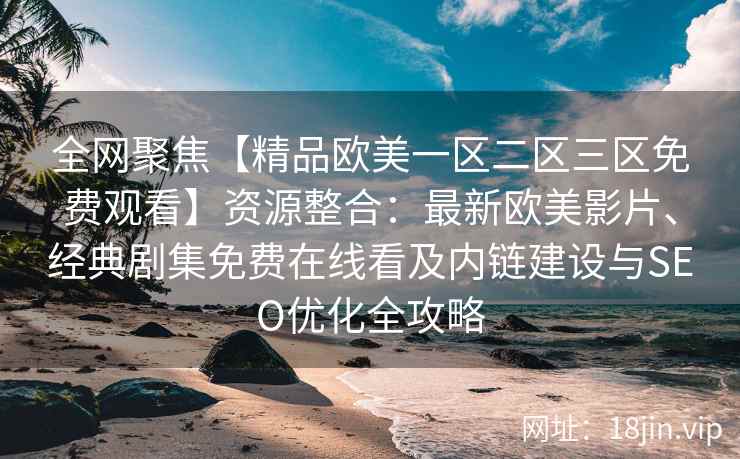 全网聚焦【精品欧美一区二区三区免费观看】资源整合：最新欧美影片、经典剧集免费在线看及内链建设与SEO优化全攻略