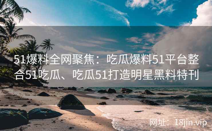 51爆料全网聚焦：吃瓜爆料51平台整合51吃瓜、吃瓜51打造明星黑料特刊