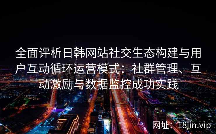 全面评析日韩网站社交生态构建与用户互动循环运营模式：社群管理、互动激励与数据监控成功实践