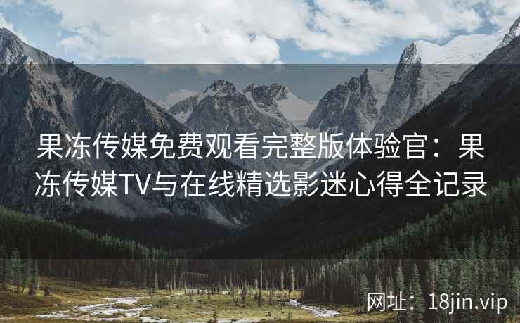 果冻传媒免费观看完整版体验官：果冻传媒TV与在线精选影迷心得全记录