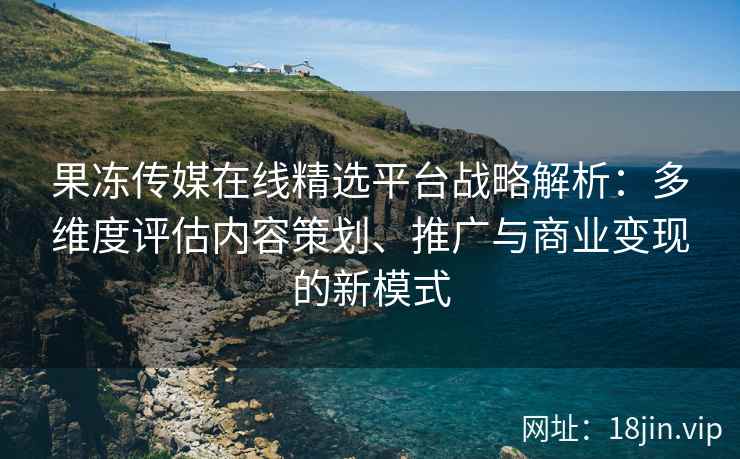 果冻传媒在线精选平台战略解析：多维度评估内容策划、推广与商业变现的新模式