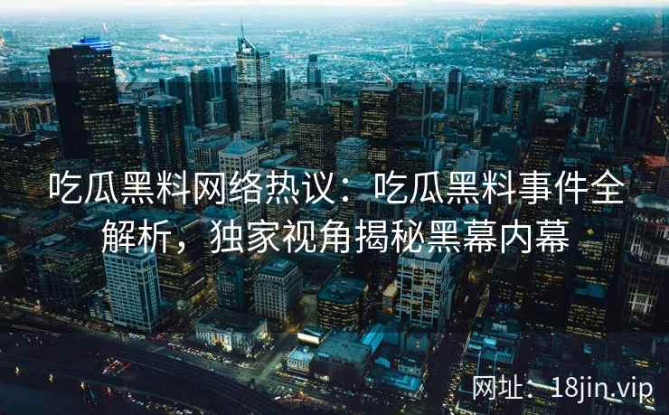 吃瓜黑料网络热议：吃瓜黑料事件全解析，独家视角揭秘黑幕内幕