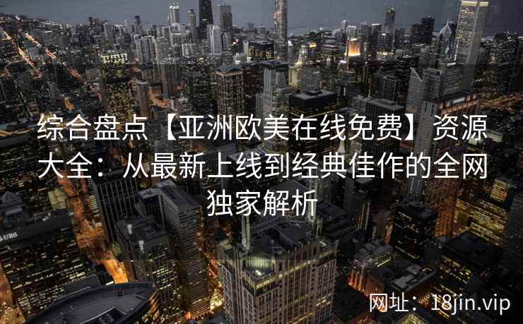 综合盘点【亚洲欧美在线免费】资源大全：从最新上线到经典佳作的全网独家解析