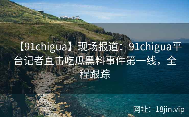 【91chigua】现场报道：91chigua平台记者直击吃瓜黑料事件第一线，全程跟踪