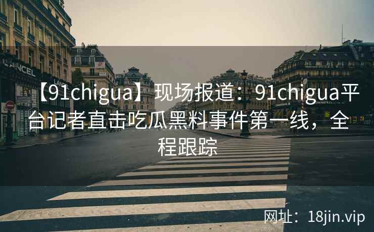 【91chigua】现场报道：91chigua平台记者直击吃瓜黑料事件第一线，全程跟踪