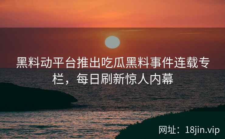 黑料动平台推出吃瓜黑料事件连载专栏，每日刷新惊人内幕