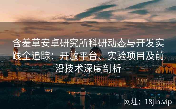 含羞草安卓研究所科研动态与开发实践全追踪：开放平台、实验项目及前沿技术深度剖析