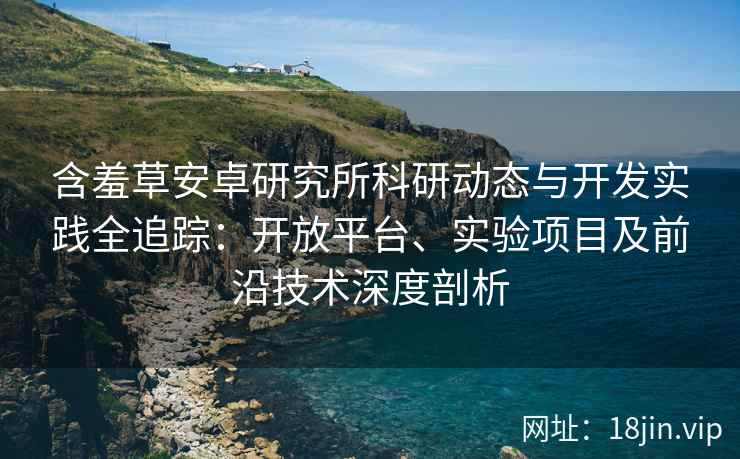 含羞草安卓研究所科研动态与开发实践全追踪：开放平台、实验项目及前沿技术深度剖析