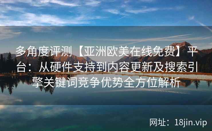 多角度评测【亚洲欧美在线免费】平台：从硬件支持到内容更新及搜索引擎关键词竞争优势全方位解析
