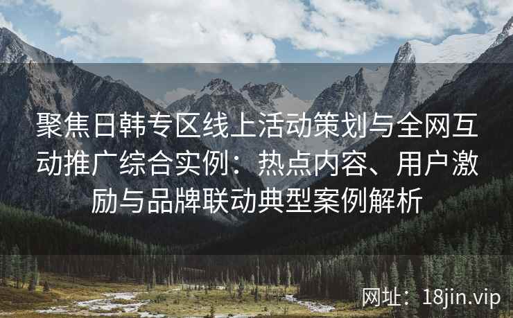 聚焦日韩专区线上活动策划与全网互动推广综合实例：热点内容、用户激励与品牌联动典型案例解析